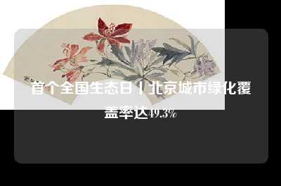 首个全国生态日丨北京城市绿化覆盖率达49.3%