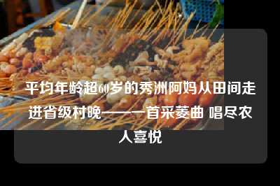 平均年龄超60岁的秀洲阿妈从田间走进省级村晚——一首采菱曲 唱尽农人喜悦