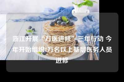 浙江开展“万医进修”三年行动 今年开始组织1万名以上基层医务人员进修